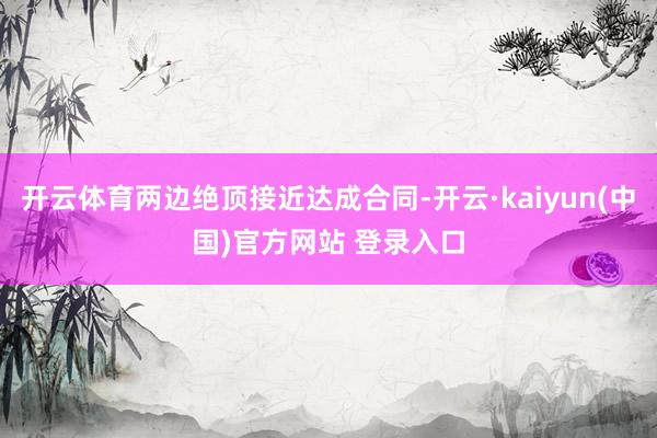 开云体育两边绝顶接近达成合同-开云·kaiyun(中国)官方网站 登录入口