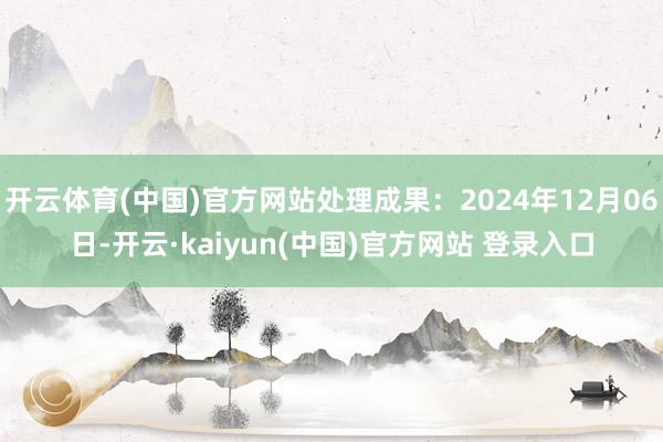 开云体育(中国)官方网站处理成果：2024年12月06日-开云·kaiyun(中国)官方网站 登录入口