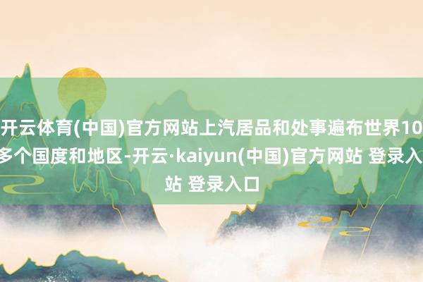 开云体育(中国)官方网站上汽居品和处事遍布世界100多个国度和地区-开云·kaiyun(中国)官方网站 登录入口