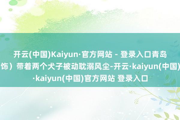 开云(中国)Kaiyun·官方网站 - 登录入口青岛小姐臧健和（马丽 饰）带着两个犬子被动耽溺风尘-开云·kaiyun(中国)官方网站 登录入口