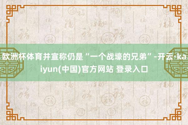 欧洲杯体育并宣称仍是“一个战壕的兄弟”-开云·kaiyun(中国)官方网站 登录入口