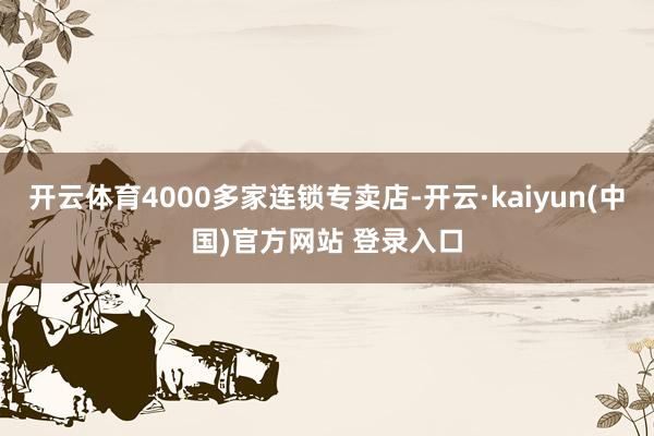 开云体育4000多家连锁专卖店-开云·kaiyun(中国)官方网站 登录入口