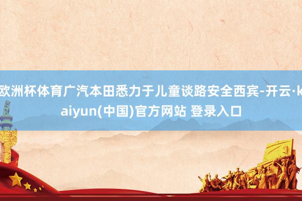 欧洲杯体育广汽本田悉力于儿童谈路安全西宾-开云·kaiyun(中国)官方网站 登录入口