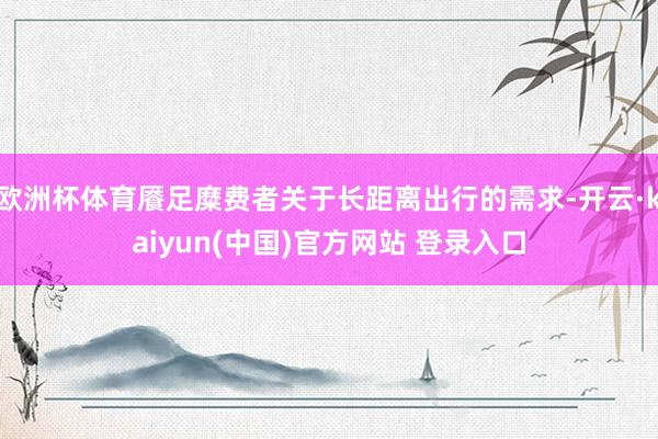 欧洲杯体育餍足糜费者关于长距离出行的需求-开云·kaiyun(中国)官方网站 登录入口