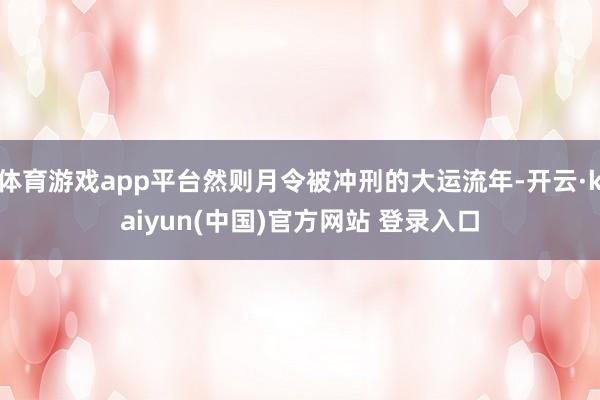 体育游戏app平台然则月令被冲刑的大运流年-开云·kaiyun(中国)官方网站 登录入口