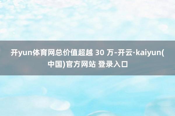 开yun体育网总价值超越 30 万-开云·kaiyun(中国)官方网站 登录入口