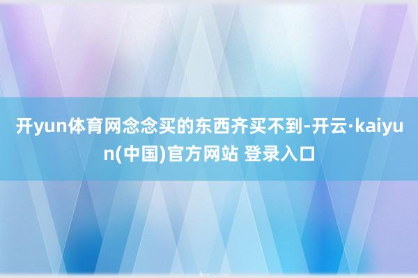 开yun体育网念念买的东西齐买不到-开云·kaiyun(中国)官方网站 登录入口
