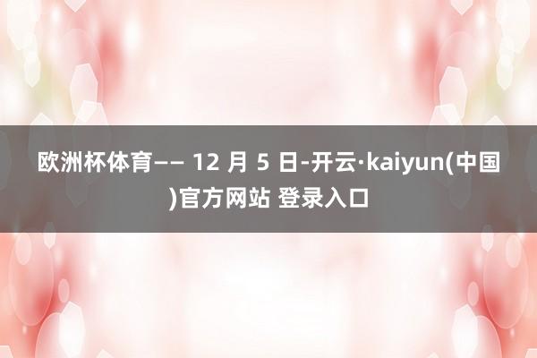 欧洲杯体育—— 12 月 5 日-开云·kaiyun(中国)官方网站 登录入口