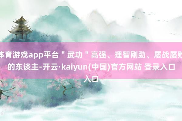 体育游戏app平台＂武功＂高强、理智刚劲、屡战屡败的东谈主-开云·kaiyun(中国)官方网站 登录入口