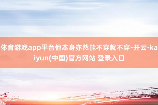 体育游戏app平台他本身亦然能不穿就不穿-开云·kaiyun(中国)官方网站 登录入口