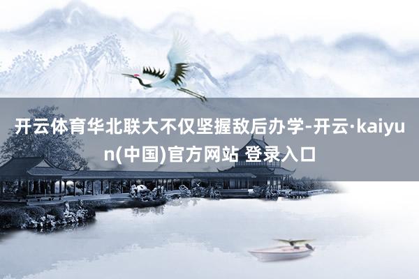 开云体育华北联大不仅坚握敌后办学-开云·kaiyun(中国)官方网站 登录入口