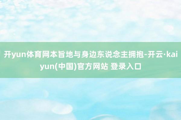 开yun体育网本旨地与身边东说念主拥抱-开云·kaiyun(中国)官方网站 登录入口