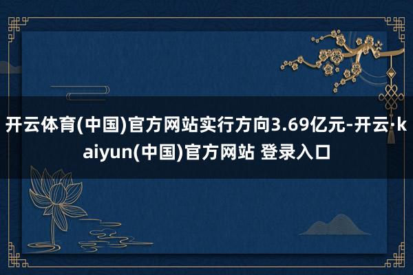 开云体育(中国)官方网站实行方向3.69亿元-开云·kaiyun(中国)官方网站 登录入口