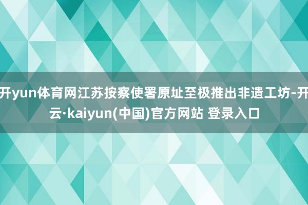 开yun体育网江苏按察使署原址至极推出非遗工坊-开云·kaiyun(中国)官方网站 登录入口
