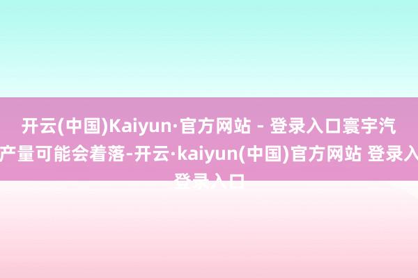 开云(中国)Kaiyun·官方网站 - 登录入口寰宇汽车产量可能会着落-开云·kaiyun(中国)官方网站 登录入口