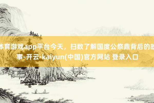 体育游戏app平台今天，扫数了解国度公祭鼎背后的故事-开云·kaiyun(中国)官方网站 登录入口