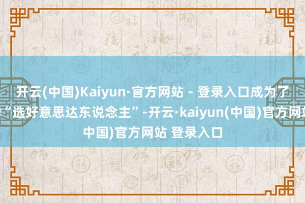开云(中国)Kaiyun·官方网站 - 登录入口成为了警戒丰富的“选好意思达东说念主”-开云·kaiyun(中国)官方网站 登录入口