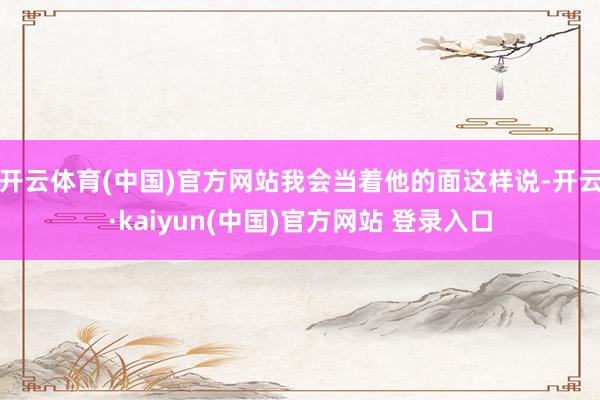 开云体育(中国)官方网站我会当着他的面这样说-开云·kaiyun(中国)官方网站 登录入口