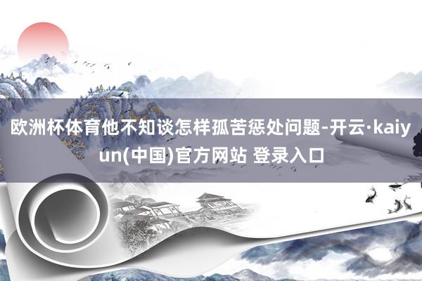 欧洲杯体育他不知谈怎样孤苦惩处问题-开云·kaiyun(中国)官方网站 登录入口
