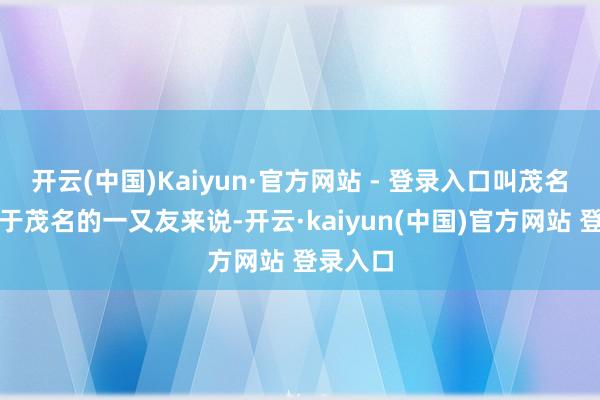 开云(中国)Kaiyun·官方网站 - 登录入口叫茂名年例关于茂名的一又友来说-开云·kaiyun(中国)官方网站 登录入口