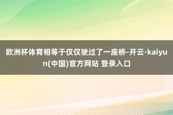 欧洲杯体育相等于仅仅驶过了一座桥-开云·kaiyun(中国)官方网站 登录入口