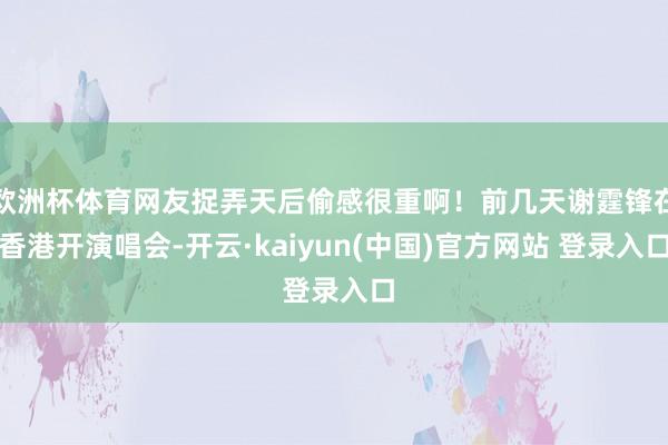 欧洲杯体育网友捉弄天后偷感很重啊！前几天谢霆锋在香港开演唱会-开云·kaiyun(中国)官方网站 登录入口