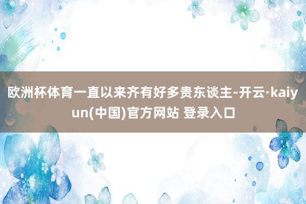 欧洲杯体育一直以来齐有好多贵东谈主-开云·kaiyun(中国)官方网站 登录入口