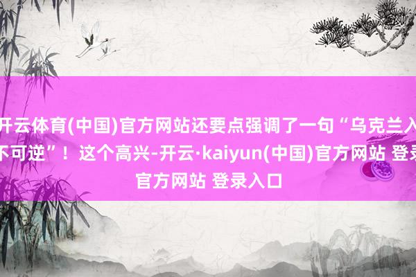 开云体育(中国)官方网站还要点强调了一句“乌克兰入北约不可逆”！这个高兴-开云·kaiyun(中国)官方网站 登录入口