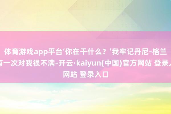体育游戏app平台‘你在干什么？’我牢记丹尼-格兰杰有一次对我很不满-开云·kaiyun(中国)官方网站 登录入口