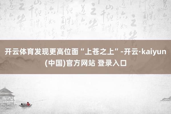 开云体育发现更高位面“上苍之上”-开云·kaiyun(中国)官方网站 登录入口