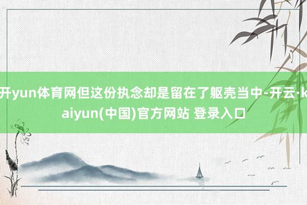 开yun体育网但这份执念却是留在了躯壳当中-开云·kaiyun(中国)官方网站 登录入口