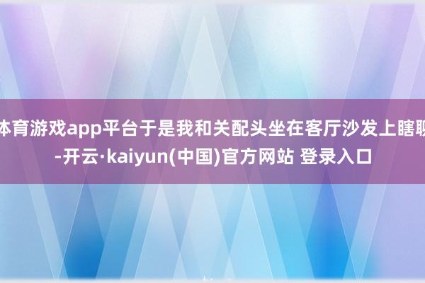 体育游戏app平台于是我和关配头坐在客厅沙发上瞎聊-开云·kaiyun(中国)官方网站 登录入口