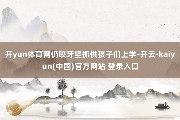 开yun体育网仍咬牙坚抓供孩子们上学-开云·kaiyun(中国)官方网站 登录入口