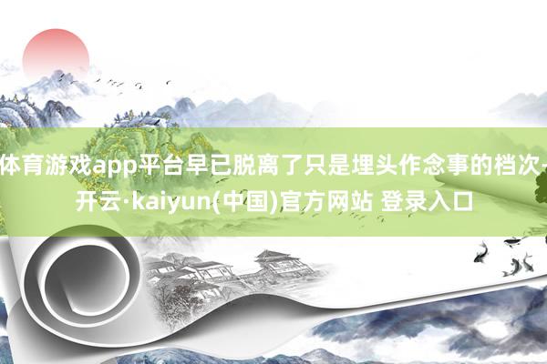 体育游戏app平台早已脱离了只是埋头作念事的档次-开云·kaiyun(中国)官方网站 登录入口