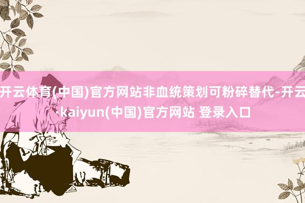 开云体育(中国)官方网站非血统策划可粉碎替代-开云·kaiyun(中国)官方网站 登录入口