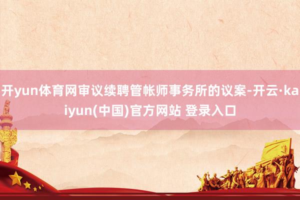 开yun体育网审议续聘管帐师事务所的议案-开云·kaiyun(中国)官方网站 登录入口
