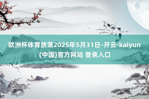 欧洲杯体育放荡2025年5月31日-开云·kaiyun(中国)官方网站 登录入口