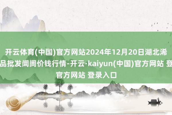开云体育(中国)官方网站2024年12月20日湖北浠水农居品批发阛阓价钱行情-开云·kaiyun(中国)官方网站 登录入口