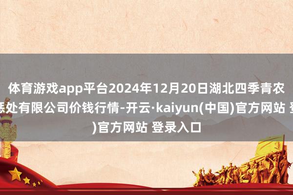 体育游戏app平台2024年12月20日湖北四季青农贸市集惩处有限公司价钱行情-开云·kaiyun(中国)官方网站 登录入口
