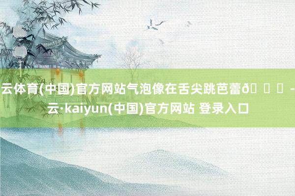 开云体育(中国)官方网站气泡像在舌尖跳芭蕾💃-开云·kaiyun(中国)官方网站 登录入口