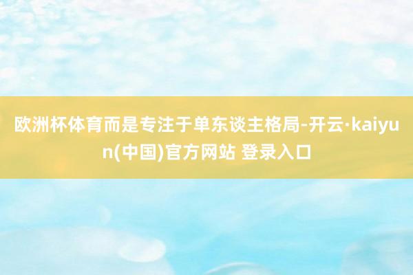 欧洲杯体育而是专注于单东谈主格局-开云·kaiyun(中国)官方网站 登录入口
