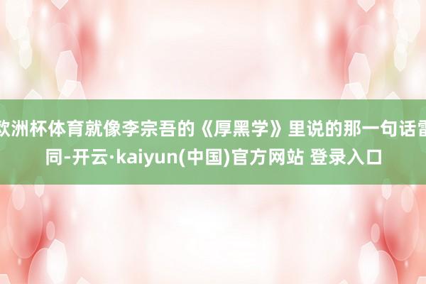 欧洲杯体育就像李宗吾的《厚黑学》里说的那一句话雷同-开云·kaiyun(中国)官方网站 登录入口