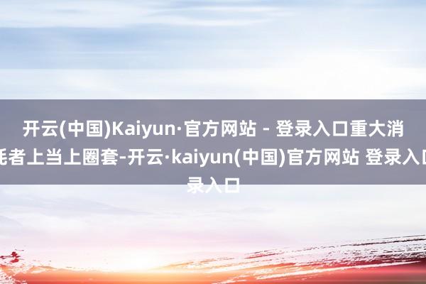 开云(中国)Kaiyun·官方网站 - 登录入口重大消耗者上当上圈套-开云·kaiyun(中国)官方网站 登录入口
