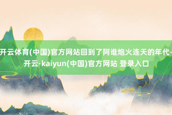 开云体育(中国)官方网站回到了阿谁炮火连天的年代-开云·kaiyun(中国)官方网站 登录入口