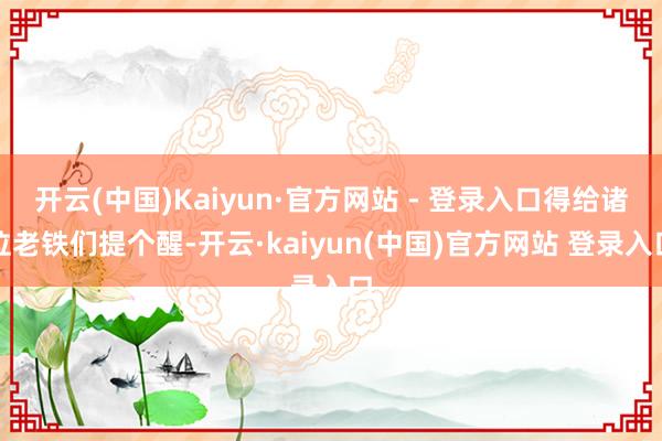 开云(中国)Kaiyun·官方网站 - 登录入口得给诸位老铁们提个醒-开云·kaiyun(中国)官方网站 登录入口