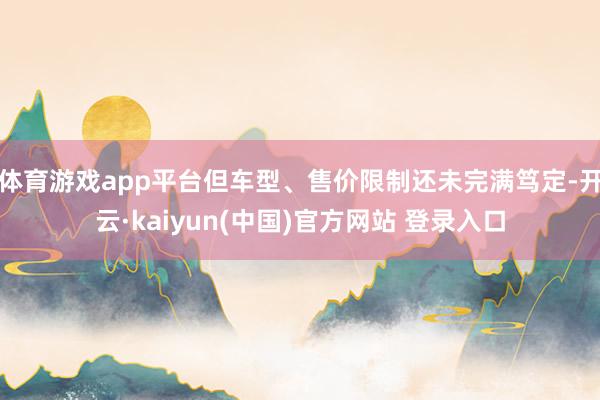 体育游戏app平台但车型、售价限制还未完满笃定-开云·kaiyun(中国)官方网站 登录入口