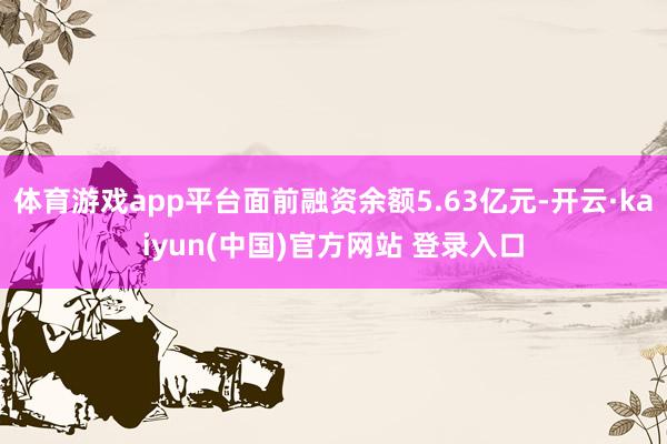 体育游戏app平台面前融资余额5.63亿元-开云·kaiyun(中国)官方网站 登录入口