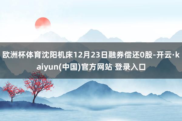 欧洲杯体育沈阳机床12月23日融券偿还0股-开云·kaiyun(中国)官方网站 登录入口