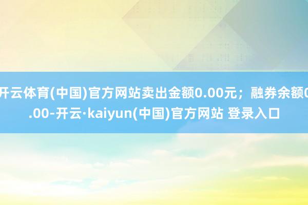 开云体育(中国)官方网站卖出金额0.00元；融券余额0.00-开云·kaiyun(中国)官方网站 登录入口