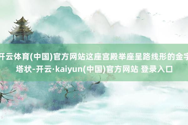开云体育(中国)官方网站这座宫殿举座呈路线形的金字塔状-开云·kaiyun(中国)官方网站 登录入口